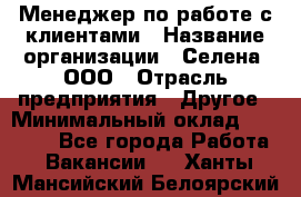 Менеджер по работе с клиентами › Название организации ­ Селена, ООО › Отрасль предприятия ­ Другое › Минимальный оклад ­ 30 000 - Все города Работа » Вакансии   . Ханты-Мансийский,Белоярский г.